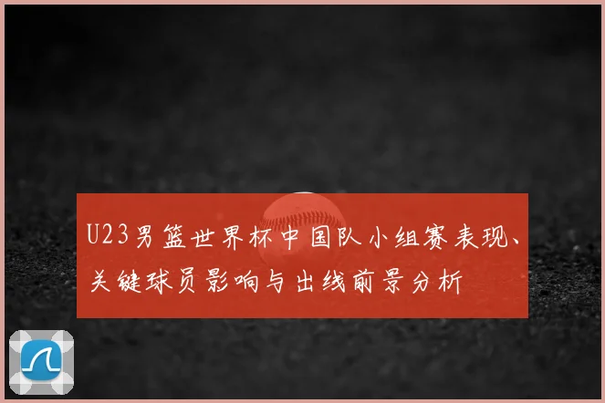 U23男篮世界杯中国队小组赛表现、关键球员影响与出线前景分析