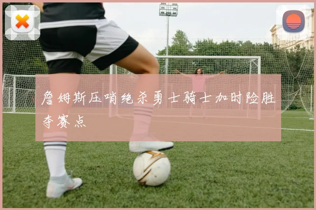 詹姆斯压哨绝杀勇士骑士加时险胜夺赛点