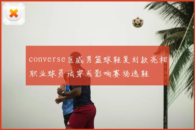 converse匡威男篮球鞋复刻款亮相职业球员试穿或影响赛场选鞋