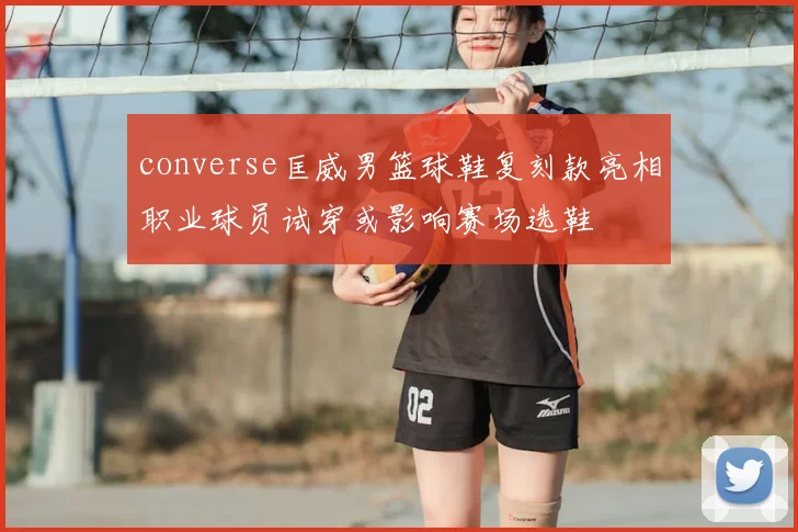 converse匡威男篮球鞋复刻款亮相职业球员试穿或影响赛场选鞋