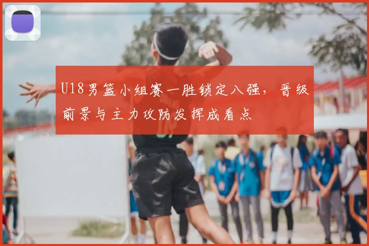 U18男篮小组赛一胜锁定八强，晋级前景与主力攻防发挥成看点