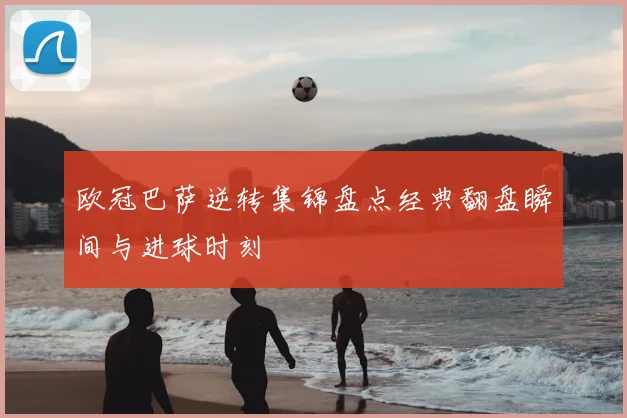 欧冠巴萨逆转集锦盘点经典翻盘瞬间与进球时刻