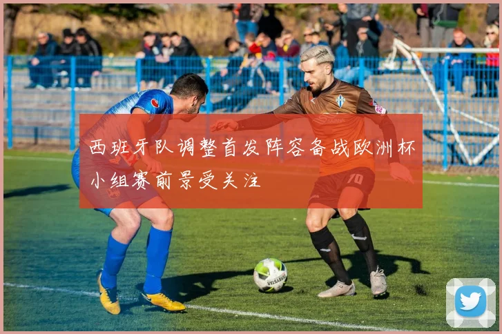 西班牙队调整首发阵容备战欧洲杯小组赛前景受关注