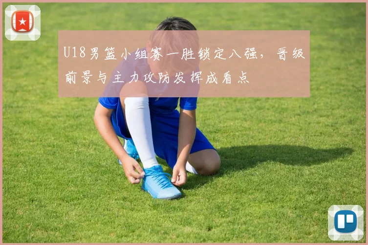 U18男篮小组赛一胜锁定八强，晋级前景与主力攻防发挥成看点