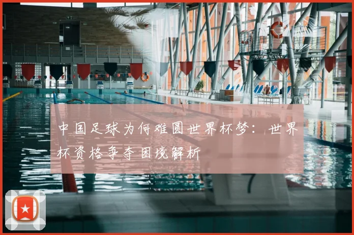 中国足球为何难圆世界杯梦:世界杯资格争夺困境解析