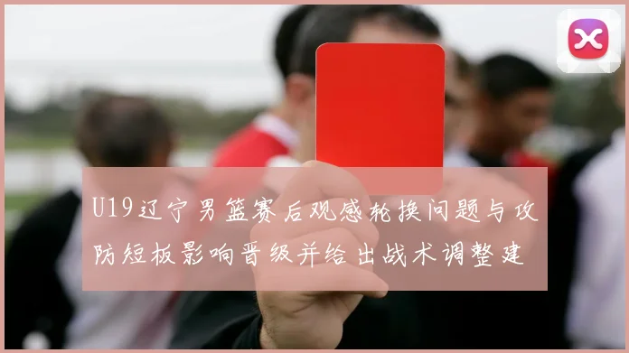 U19辽宁男篮赛后观感轮换问题与攻防短板影响晋级并给出战术调整建议