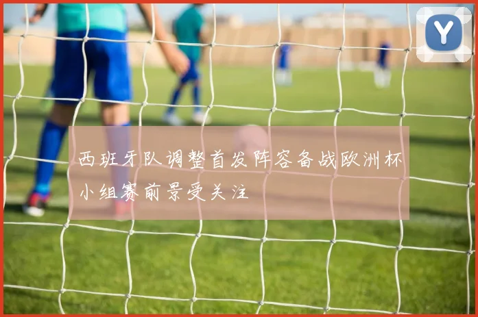 西班牙队调整首发阵容备战欧洲杯小组赛前景受关注