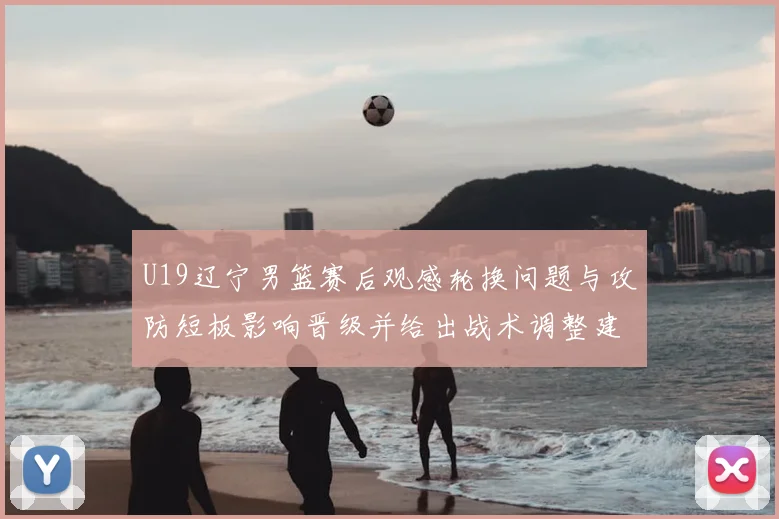 U19辽宁男篮赛后观感轮换问题与攻防短板影响晋级并给出战术调整建议