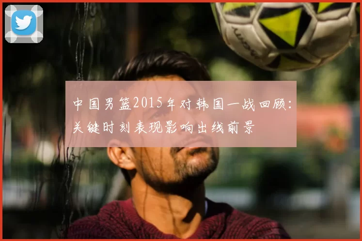 中国男篮2015年对韩国一战回顾：关键时刻表现影响出线前景