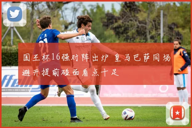 国王杯16强对阵出炉 皇马巴萨同场避开提前碰面看点十足