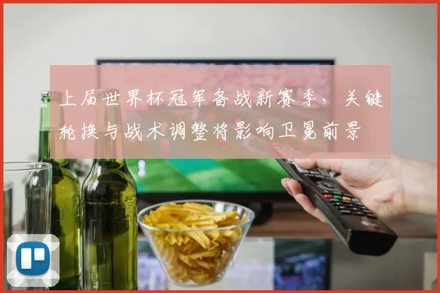 上届世界杯冠军备战新赛季，关键轮换与战术调整将影响卫冕前景