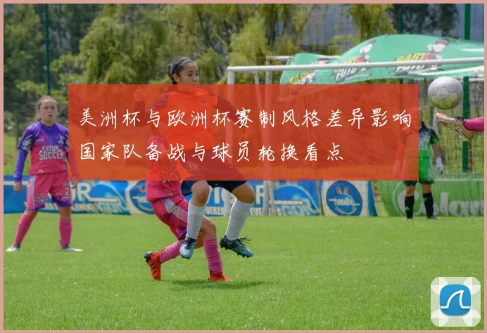 美洲杯与欧洲杯赛制风格差异影响国家队备战与球员轮换看点
