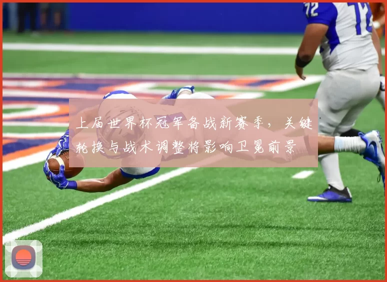 上届世界杯冠军备战新赛季，关键轮换与战术调整将影响卫冕前景