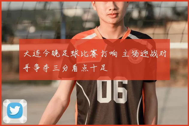 大连今晚足球比赛打响 主场迎战对手争夺三分看点十足