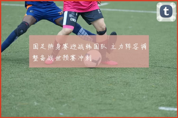 国足热身赛迎战韩国队 主力阵容调整备战世预赛冲刺