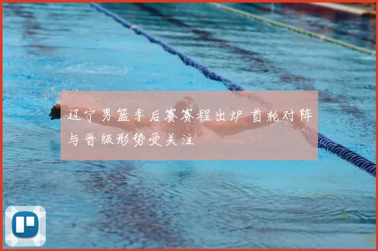 辽宁男篮季后赛赛程出炉 首轮对阵与晋级形势受关注