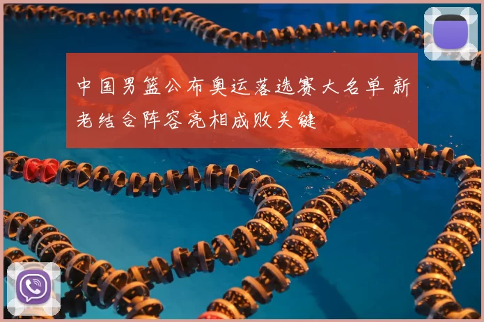 中国男篮公布奥运落选赛大名单 新老结合阵容亮相成败关键