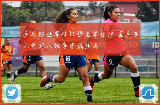 乒乓球世界杯16强名单出炉 国乒多人晋级八强争夺成焦点