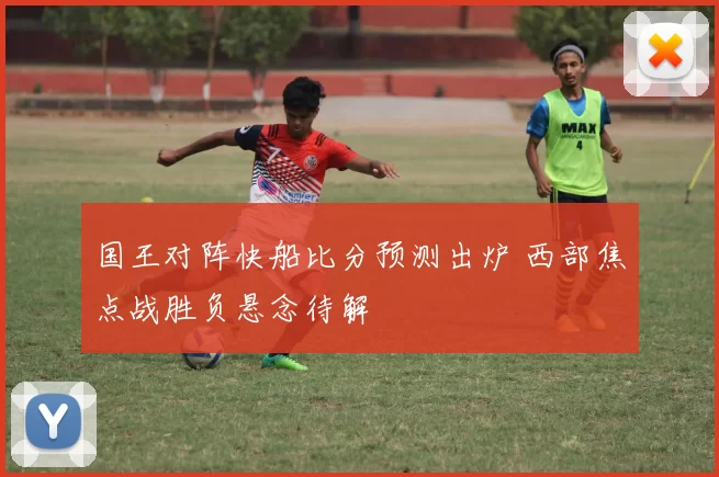 国王对阵快船比分预测出炉 西部焦点战胜负悬念待解