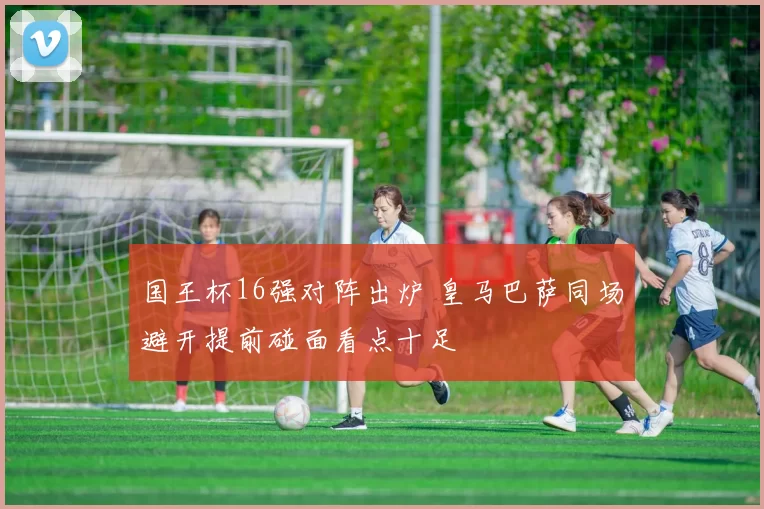 国王杯16强对阵出炉 皇马巴萨同场避开提前碰面看点十足