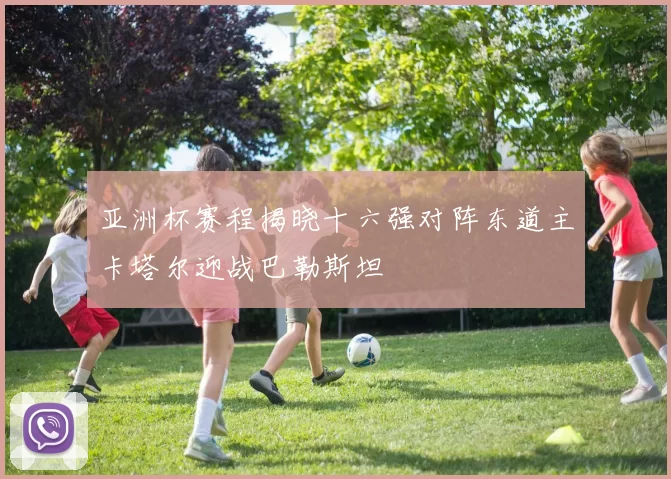 亚洲杯赛程揭晓十六强对阵东道主卡塔尔迎战巴勒斯坦