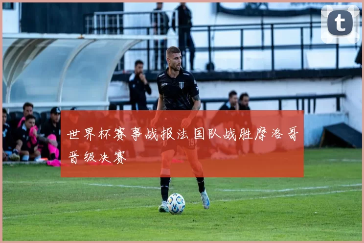 世界杯赛事战报法国队战胜摩洛哥晋级决赛