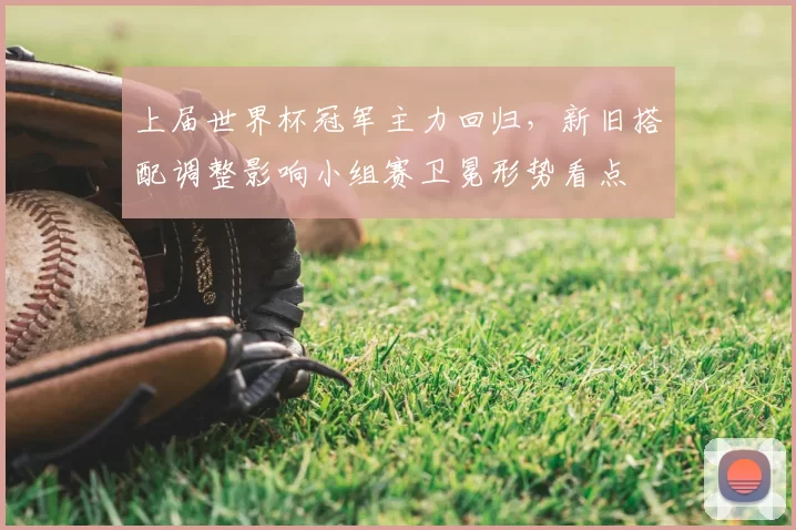 上届世界杯冠军主力回归，新旧搭配调整影响小组赛卫冕形势看点