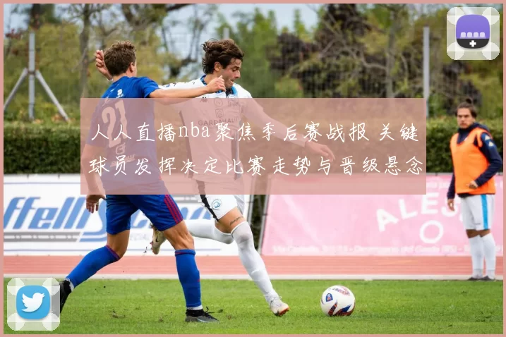 人人直播nba聚焦季后赛战报 关键球员发挥决定比赛走势与晋级悬念