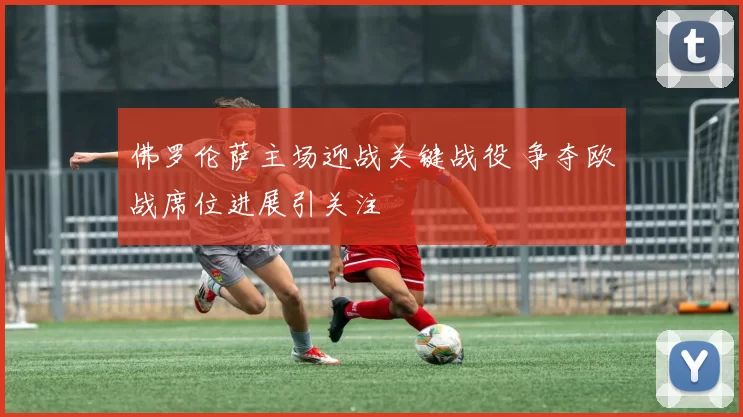 佛罗伦萨主场迎战关键战役 争夺欧战席位进展引关注