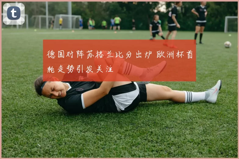 德国对阵苏格兰比分出炉 欧洲杯首轮走势引发关注