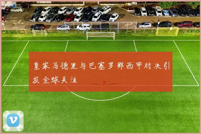 皇家马德里与巴塞罗那西甲对决引发全球关注