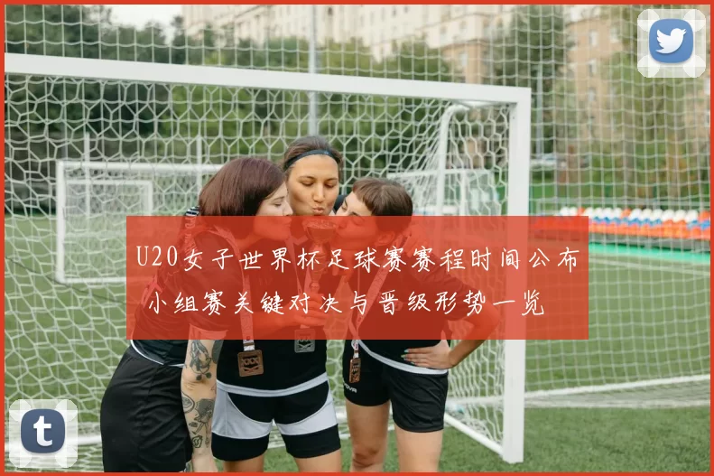 U20女子世界杯足球赛赛程时间公布 小组赛关键对决与晋级形势一览