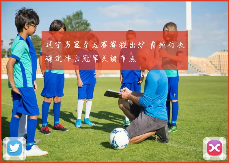 辽宁男篮季后赛赛程出炉 首轮对决确定冲击冠军关键节点