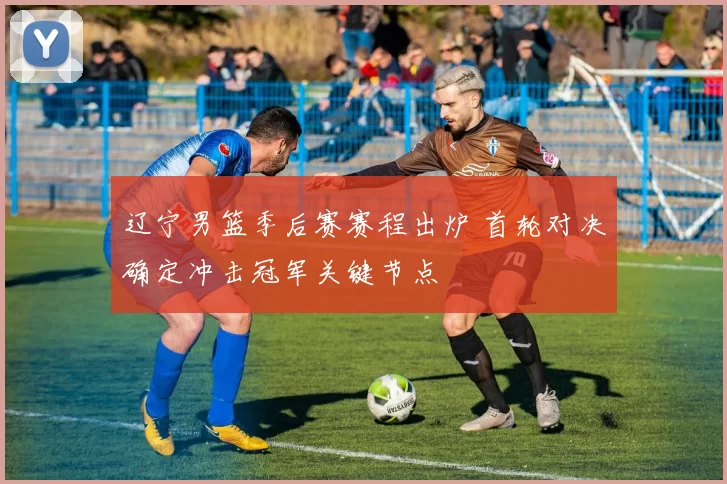 辽宁男篮季后赛赛程出炉 首轮对决确定冲击冠军关键节点