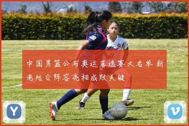 中国男篮公布奥运落选赛大名单 新老结合阵容亮相成败关键