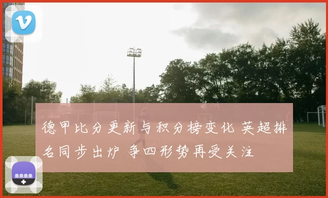 德甲比分更新与积分榜变化 英超排名同步出炉 争四形势再受关注