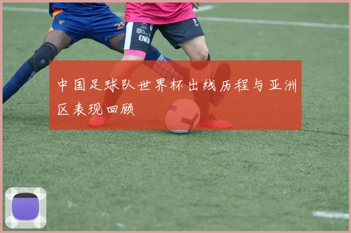 中国足球队世界杯出线历程与亚洲区表现回顾