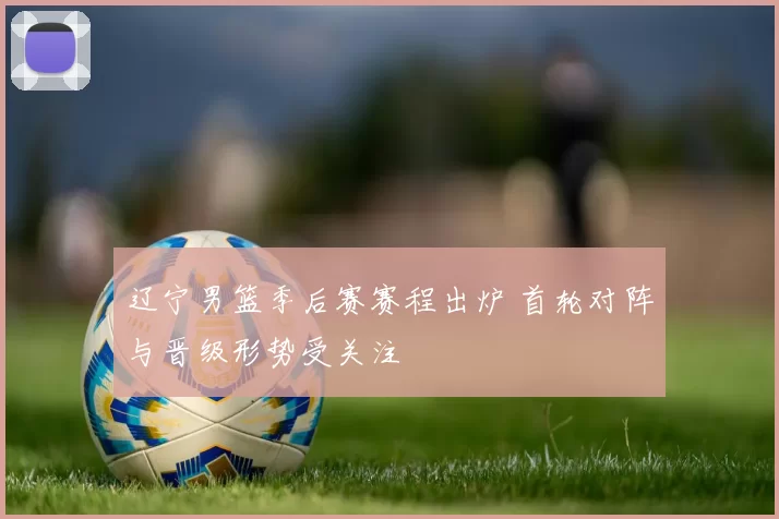 辽宁男篮季后赛赛程出炉 首轮对阵与晋级形势受关注