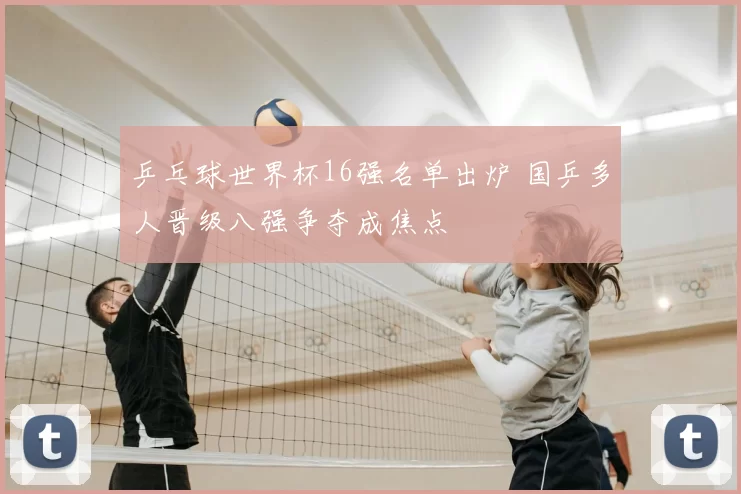 乒乓球世界杯16强名单出炉 国乒多人晋级八强争夺成焦点