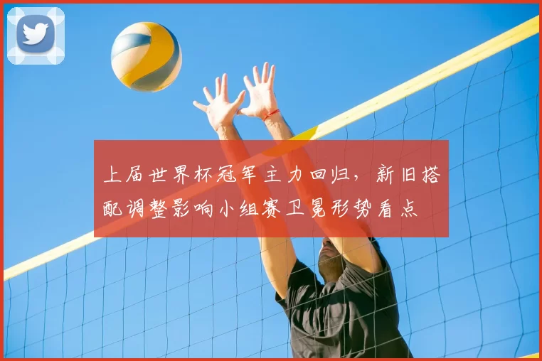 上届世界杯冠军主力回归，新旧搭配调整影响小组赛卫冕形势看点