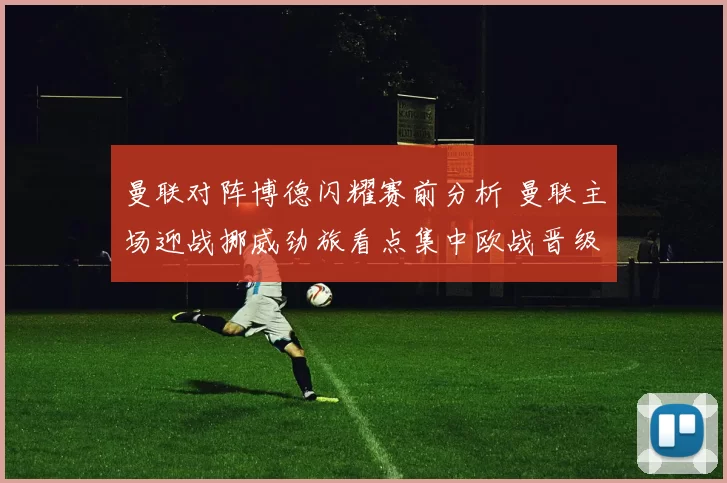 曼联对阵博德闪耀赛前分析 曼联主场迎战挪威劲旅看点集中欧战晋级争夺