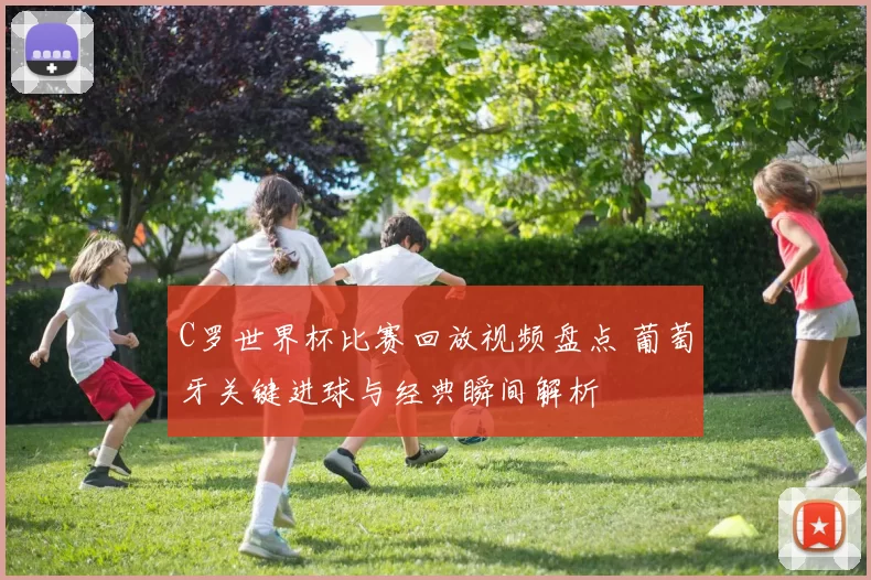 C罗世界杯比赛回放视频盘点 葡萄牙关键进球与经典瞬间解析