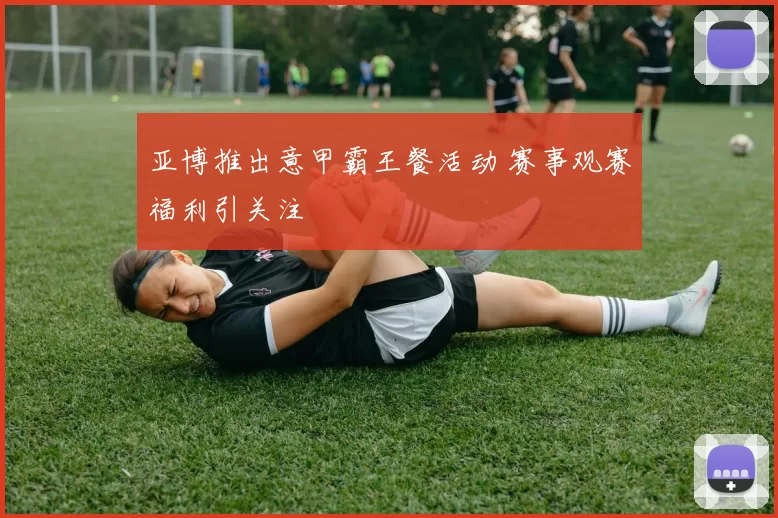 亚博推出意甲霸王餐活动 赛事观赛福利引关注